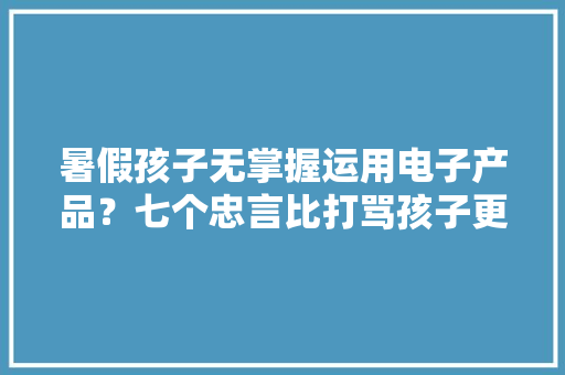 暑假孩子无掌握运用电子产品？七个忠言比打骂孩子更有效