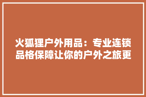 火狐狸户外用品：专业连锁品格保障让你的户外之旅更精彩 火狐狸户外用品：专业连锁品格保障让你的户外之旅更精彩 智能科技