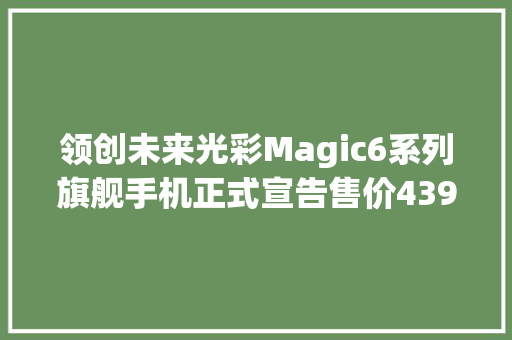 领创未来光彩Magic6系列旗舰手机正式宣告售价4399元起