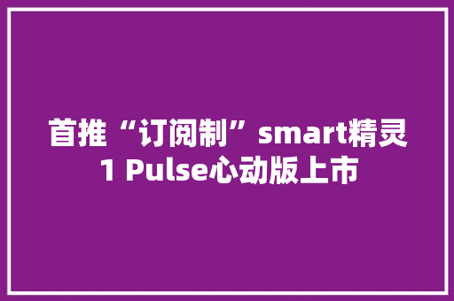首推“订阅制”smart精灵1 Pulse心动版上市