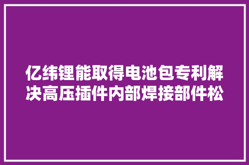 亿纬锂能取得电池包专利解决高压插件内部焊接部件松脱、低压插件合营失落效的问题