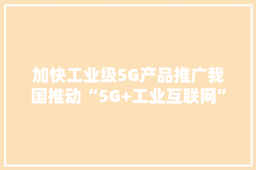 加快工业级5G产品推广我国推动“5G+工业互联网”赋能实体经济
