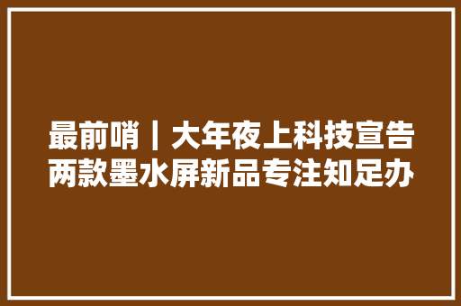 最前哨｜大年夜上科技宣告两款墨水屏新品专注知足办公人群护眼需求