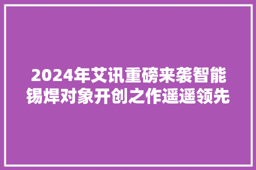 2024年艾讯重磅来袭智能锡焊对象开创之作遥遥领先！
