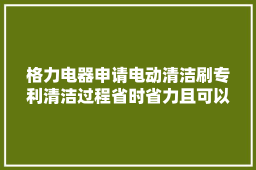 格力电器申请电动清洁刷专利清洁过程省时省力且可以伸入狭窄裂痕处进行清洁