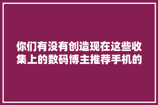 你们有没有创造现在这些收集上的数码博主推荐手机的...