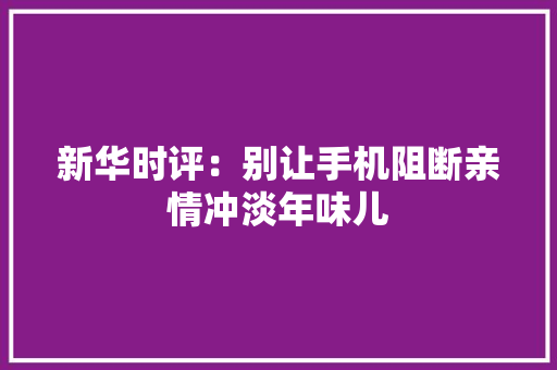 新华时评：别让手机阻断亲情冲淡年味儿