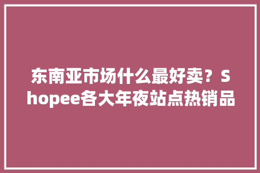 东南亚市场什么最好卖？Shopee各大年夜站点热销品类排行曝光