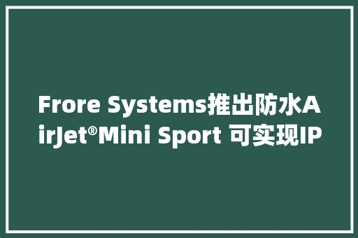 Frore Systems推出防水AirJet®Mini Sport 可实现IP68设备高达80%机能提升