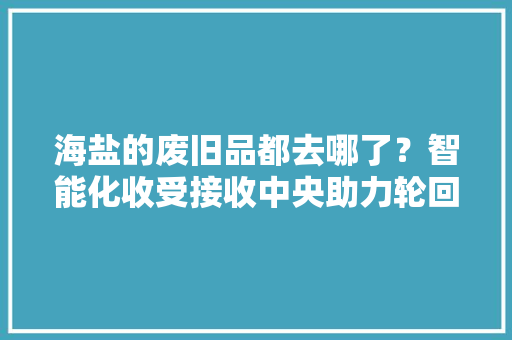 海盐的废旧品都去哪了？智能化收受接收中央助力轮回经济家当成长