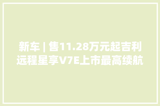 新车 | 售11.28万元起吉利远程星享V7E上市最高续航305公里