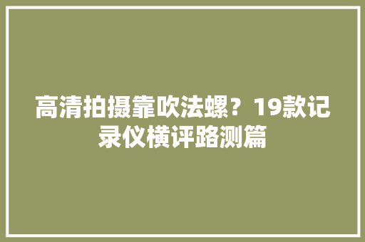 高清拍摄靠吹法螺？19款记录仪横评路测篇