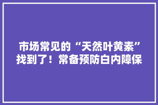 市场常见的“天然叶黄素”找到了！常备预防白内障保护眼睛健康
