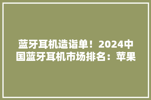 蓝牙耳机造诣单！2024中国蓝牙耳机市场排名：苹果第2华为第3