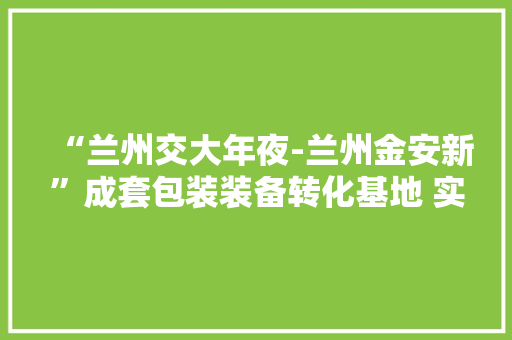 “兰州交大年夜-兰州金安新”成套包装装备转化基地 实现纸纱复合包装袋优质化分娩