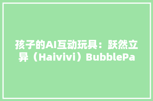 孩子的AI互动玩具：跃然立异（Haivivi）BubblePal AI玩具深度测评