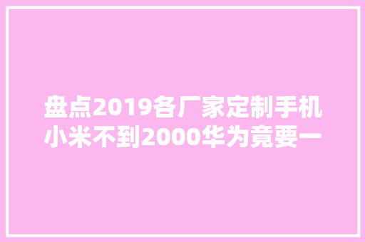 盘点2019各厂家定制手机小米不到2000华为竟要一万三？ 盘点2019各厂家定制手机小米不到2000华为竟要一万三？ 互联通信