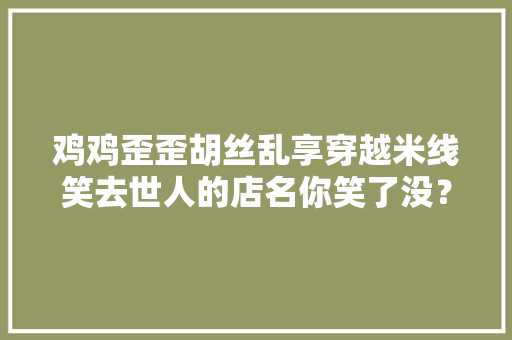 鸡鸡歪歪胡丝乱享穿越米线笑去世人的店名你笑了没？ 互联通信