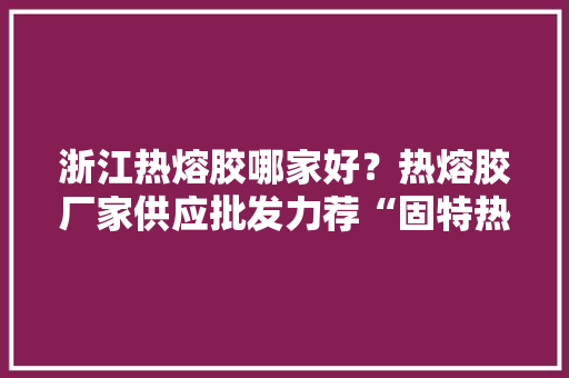 浙江热熔胶哪家好？热熔胶厂家供应批发力荐“固特热熔胶”