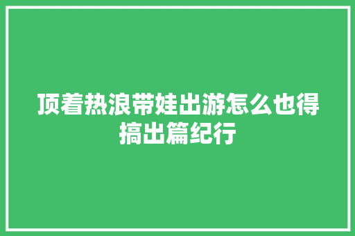 顶着热浪带娃出游怎么也得搞出篇纪行