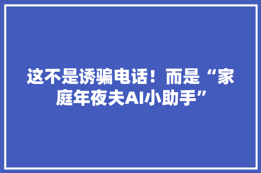 这不是诱骗电话！而是“家庭年夜夫AI小助手”