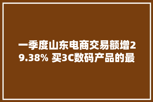 一季度山东电商交易额增29.38% 买3C数码产品的最多