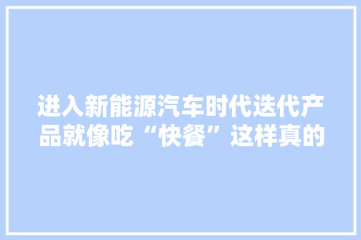 进入新能源汽车时代迭代产品就像吃“快餐”这样真的好吗？