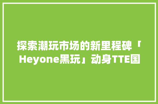 探索潮玩市场的新里程碑「Heyone黑玩」动身TTE国际潮玩展
