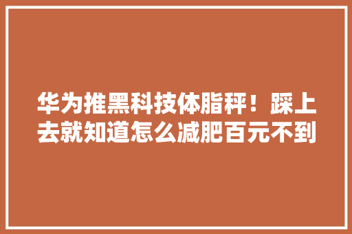 华为推黑科技体脂秤！踩上去就知道怎么减肥百元不到还能测心率