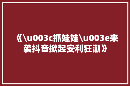 《\u003c抓娃娃\u003e来袭抖音掀起安利狂潮》