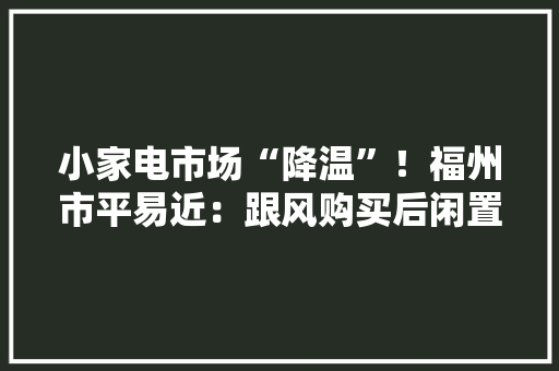 小家电市场“降温”！福州市平易近：跟风购买后闲置率高 小家电市场“降温”！福州市平易近：跟风购买后闲置率高 互联通信