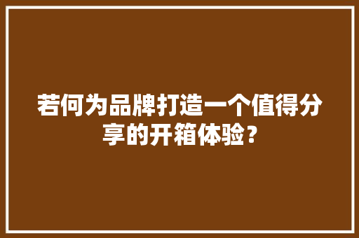 若何为品牌打造一个值得分享的开箱体验？