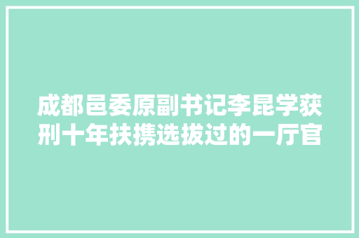 成都邑委原副书记李昆学获刑十年扶携选拔过的一厅官获刑十一年