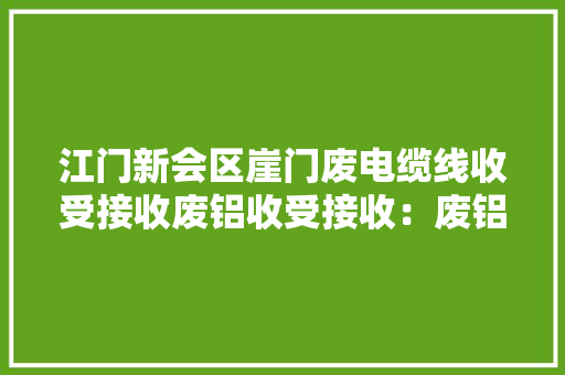 江门新会区崖门废电缆线收受接收废铝收受接收：废铝：铝合金、铝...