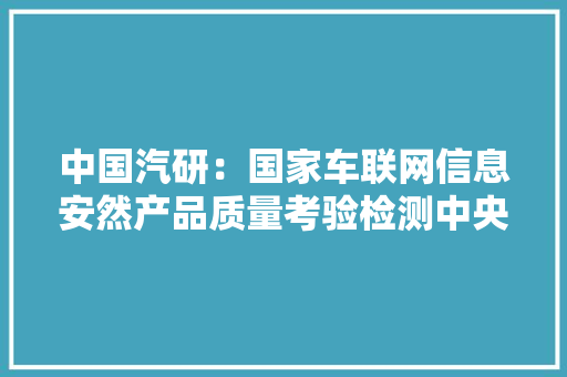 中国汽研：国家车联网信息安然产品质量考验检测中央已基本完成培植