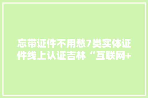忘带证件不用愁7类实体证件线上认证吉林“互联网+公安”证照管家助您出行无忧