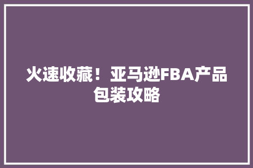火速收藏！亚马逊FBA产品包装攻略