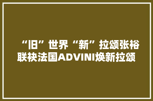“旧”世界“新”拉颂张裕联袂法国ADVINI焕新拉颂酒庄品牌力