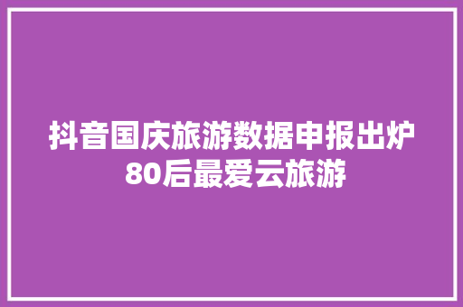 抖音国庆旅游数据申报出炉 80后最爱云旅游