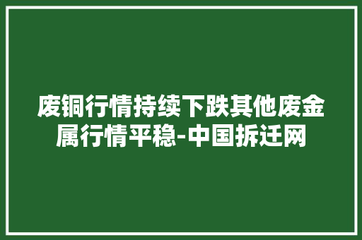 废铜行情持续下跌其他废金属行情平稳-中国拆迁网 废铜行情持续下跌其他废金属行情平稳-中国拆迁网 互联通信