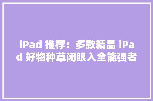 iPad 推荐：多款精品 iPad 好物种草闭眼入全能强者最低直降500