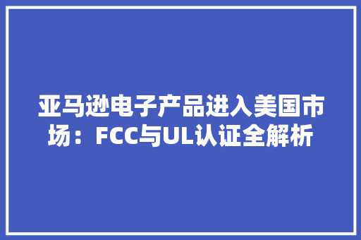 亚马逊电子产品进入美国市场：FCC与UL认证全解析
