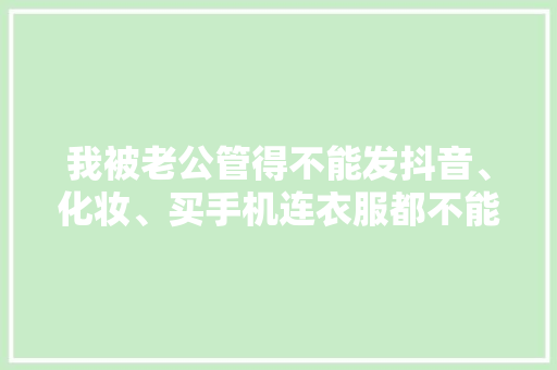 我被老公管得不能发抖音、化妆、买手机连衣服都不能自己选