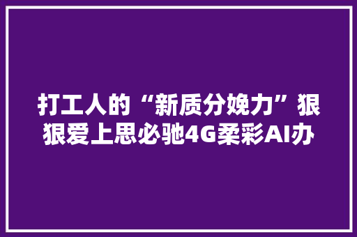 打工人的“新质分娩力”狠狠爱上思必驰4G柔彩AI办公本！