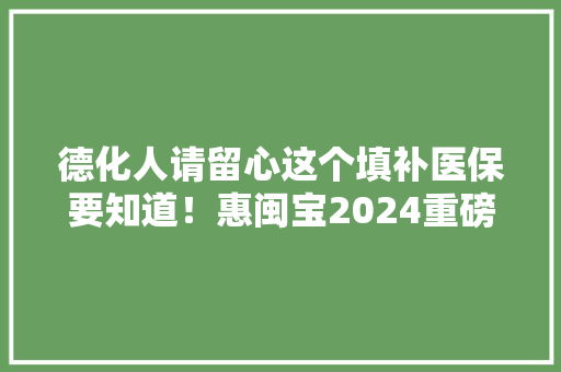 德化人请留心这个填补医保要知道！惠闽宝2024重磅进级！