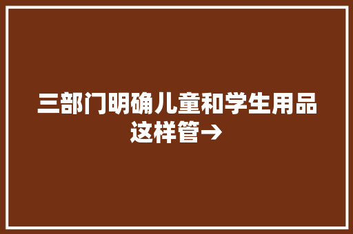三部门明确儿童和学生用品这样管→