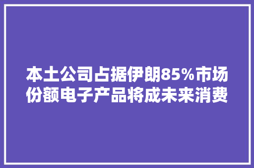 本土公司占据伊朗85%市场份额电子产品将成未来消费主导 本土公司占据伊朗85%市场份额电子产品将成未来消费主导 智能科技