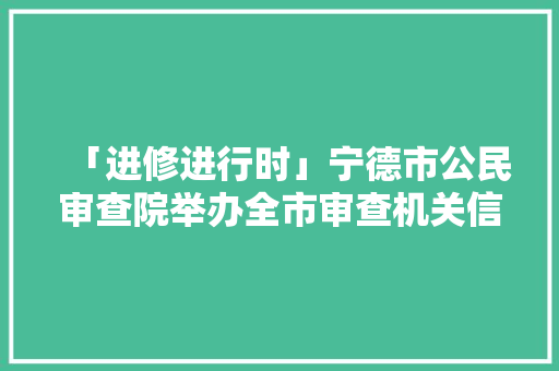 「进修进行时」宁德市公民审查院举办全市审查机关信息工作培训班 「进修进行时」宁德市公民审查院举办全市审查机关信息工作培训班 互联通信