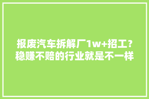 报废汽车拆解厂1w+招工？稳赚不赔的行业就是不一样