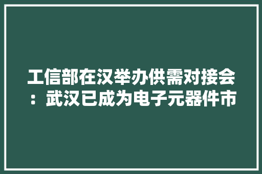工信部在汉举办供需对接会：武汉已成为电子元器件市场的“热土”